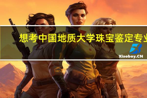 想考中国地质大学珠宝鉴定专业，有些问题想问