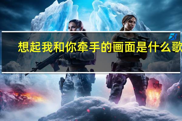 想起我和你牵手的画面是什么歌词（想起我和你牵手的画面是什么歌）