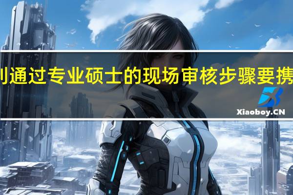 想顺利通过专业硕士的现场审核步骤要携带哪些材料