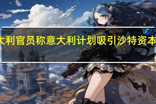 意大利官员称意大利计划吸引沙特资本投资公司