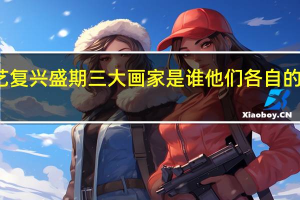 意大利文艺复兴盛期三大画家是谁他们各自的艺术风格是什么