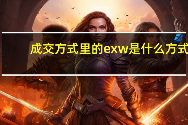 成交方式里的exw是什么方式（成交方式有哪些）