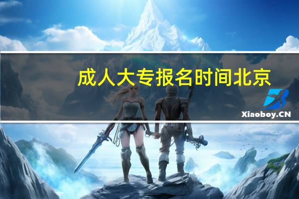 成人大专报名时间北京（成人大专报名时间）