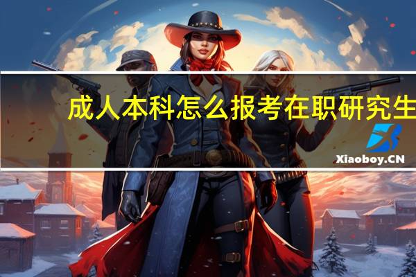 成人本科怎么报考在职研究生(怎么报考在职研究生)