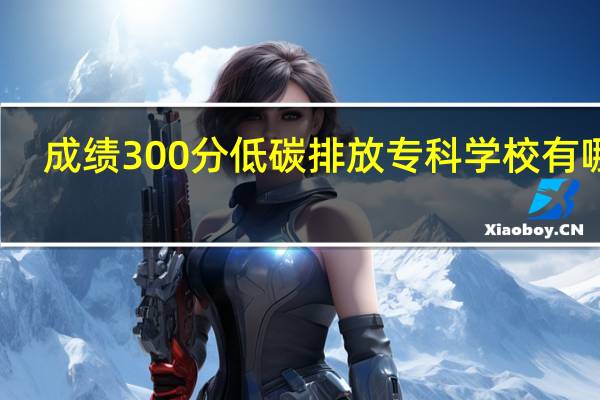 成绩300分低碳排放专科学校有哪些