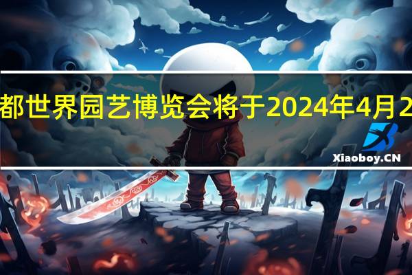 成都世界园艺博览会将于2024年4月26日开幕