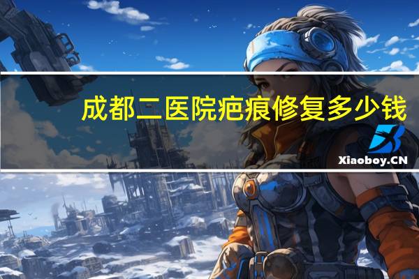 成都二医院疤痕修复多少钱(成都医大医院去疤痕怎么样)