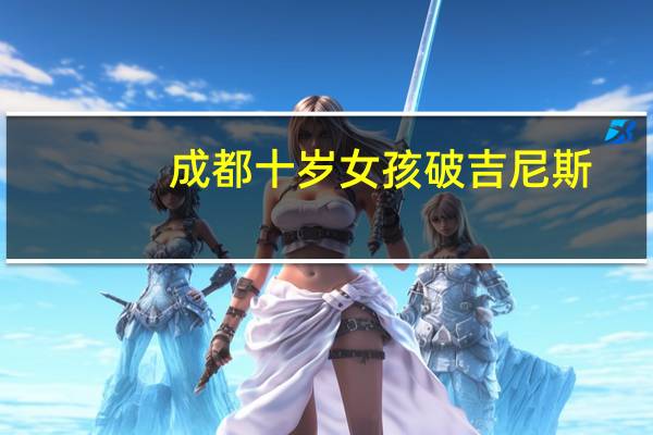 成都十岁女孩破吉尼斯(成都10岁女孩再破吉尼斯纪录)