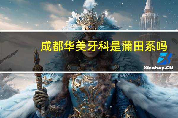 成都华美牙科是蒲田系吗（成都华美牙科简介）