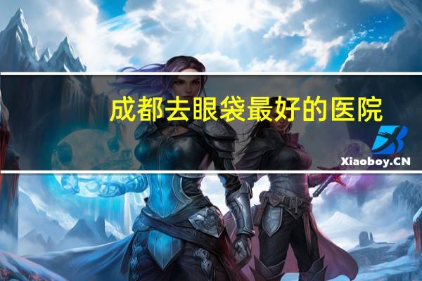 成都去眼袋最好的医院?成都哪家做眼综合最好
