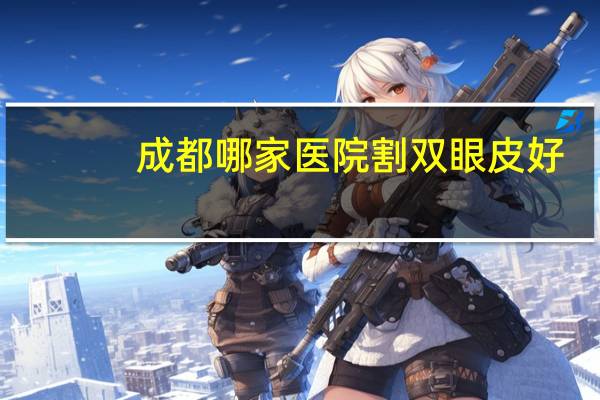 成都哪家医院割双眼皮好,成都哪个医院做双眼皮好