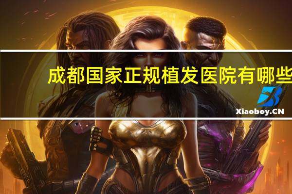 成都国家正规植发医院有哪些，成都可以植发的医院有哪些