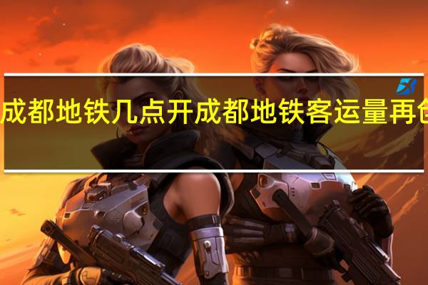 成都地铁几点开 成都地铁客运量再创新高