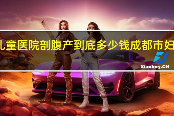 成都妇女儿童医院剖腹产到底多少钱 成都市妇女儿童中心医院