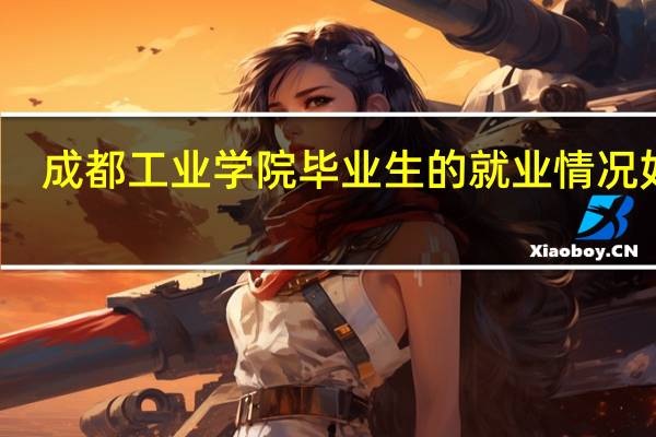 成都工业学院毕业生的就业情况如何