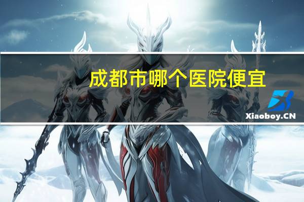 成都市哪个医院便宜，成都哪家医院入职体检比较便宜