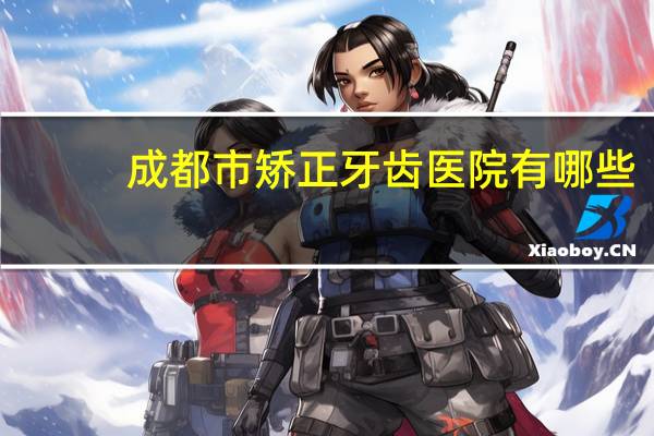 成都市矫正牙齿医院有哪些？成都最好的耳鼻喉医院是哪家成都耳鼻喉专科医院有几家
