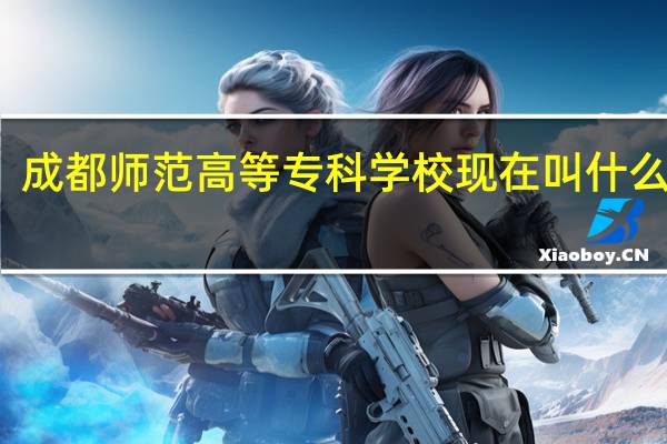 成都师范高等专科学校现在叫什么名字（成都师范高等专科学校）