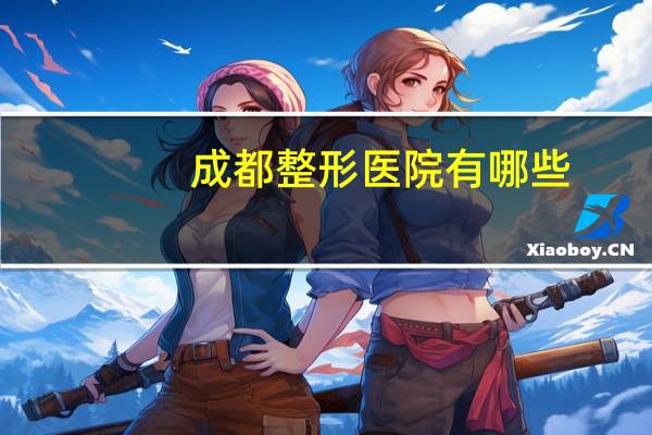 成都整形医院有哪些(成都哪家整形医院是最好)