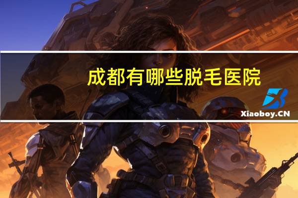 成都有哪些脱毛医院(成都正规康复医院哪些)