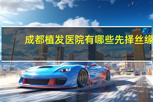 成都植发医院有哪些先择丝缘 成都植发哪家是正规医院
