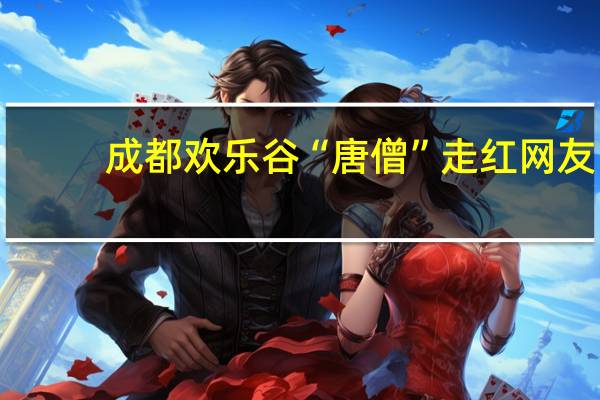 成都欢乐谷“唐僧”走红 网友：这么多年了 唐僧还是这窝囊劲儿