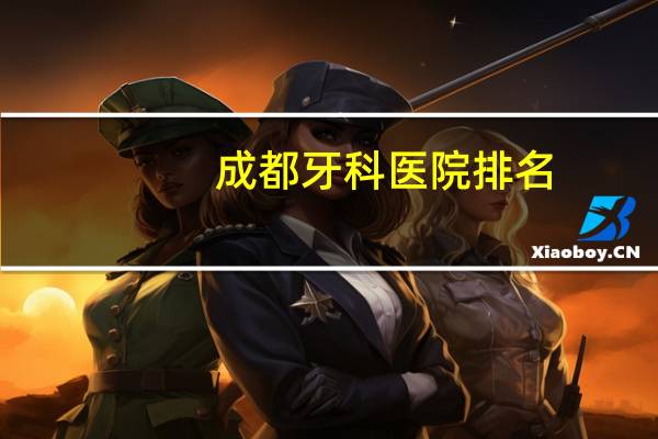 成都牙科医院排名，成都市最好的牙科