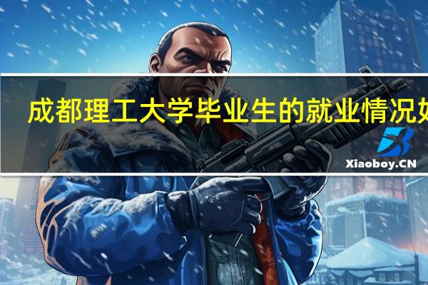 成都理工大学毕业生的就业情况如何