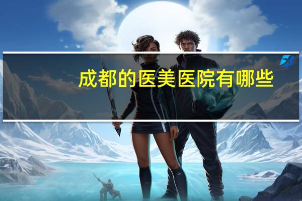 成都的医美医院有哪些，成都有哪些皮肤病医院成都市最好皮肤医院