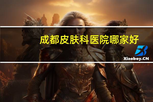 成都皮肤科医院哪家好？成都康复科医院哪家好