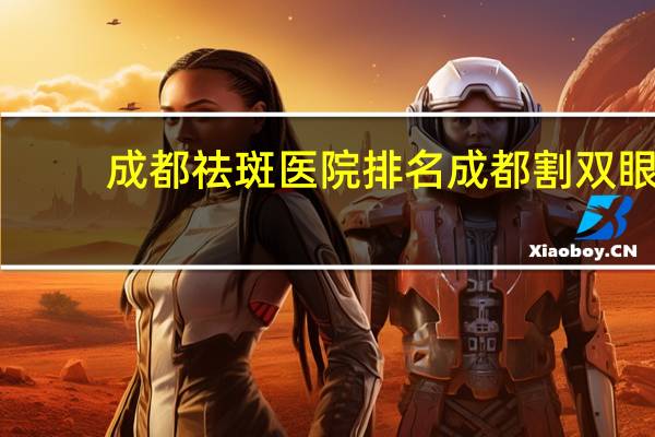 成都祛斑医院排名 成都割双眼皮医院成都割双眼皮哪个医院最好