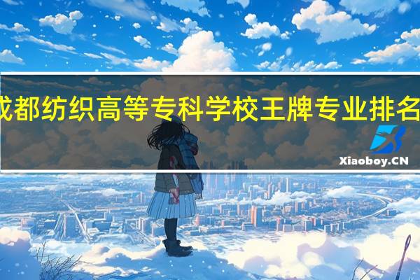 成都纺织高等专科学校王牌专业排名一览表