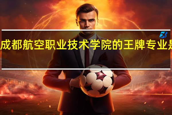 成都航空职业技术学院的王牌专业是什么