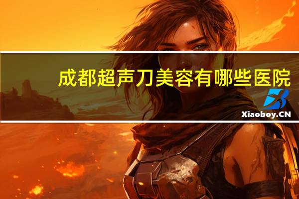 成都超声刀美容有哪些医院(在四川哪个医院做心脏彩超最好)