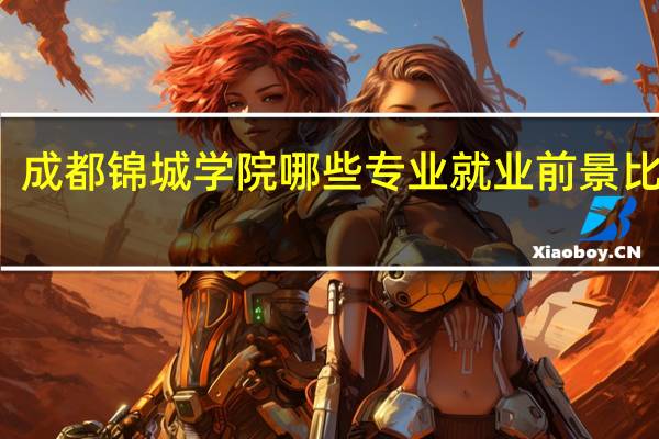 成都锦城学院哪些专业就业前景比较好