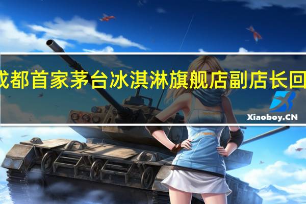 成都首家茅台冰淇淋旗舰店副店长回应闭店：只是更换地址