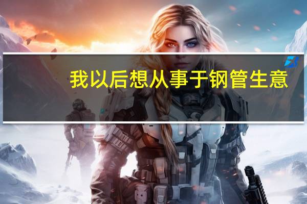 我以后想从事于钢管生意，该去哪个城市学习，哪个城市钢管生意最大40