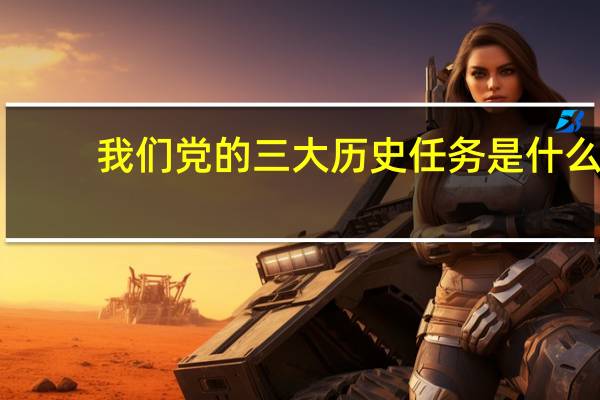 我们党的三大历史任务是什么（党的三大历史任务是什么）