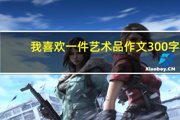 我喜欢一件艺术品作文300字(我喜欢一件艺术品作文)