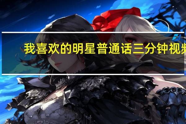 我喜欢的明星普通话三分钟视频（我喜欢的明星普通话三分钟）