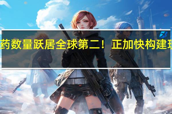 我国在研新药数量跃居全球第二!正加快构建现代医药工业体系