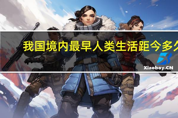 我国境内最早人类生活距今多久