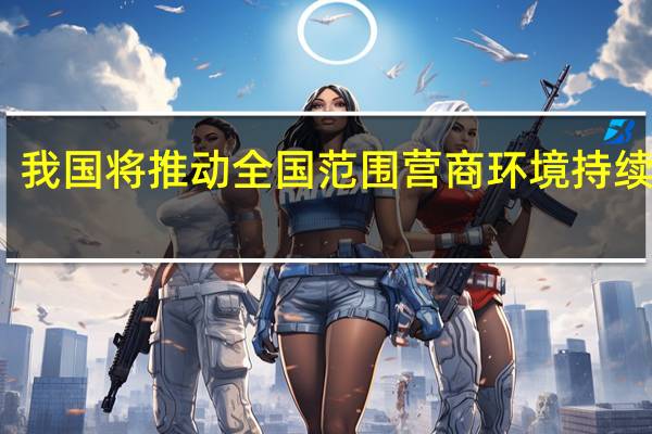 我国将推动全国范围营商环境持续改善