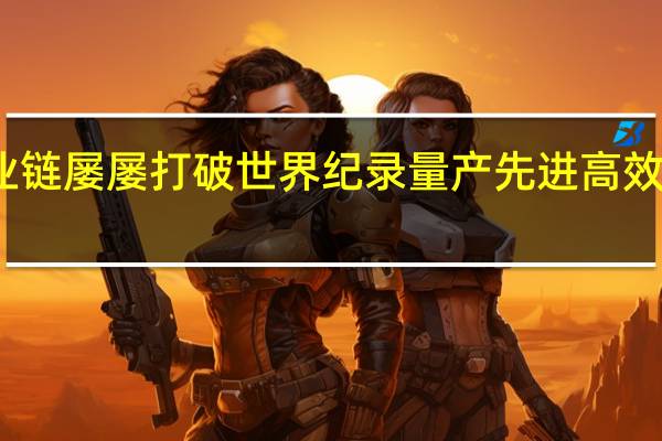 我国新能源产业链屡屡打破世界纪录 量产先进高效电池转换效率超25%