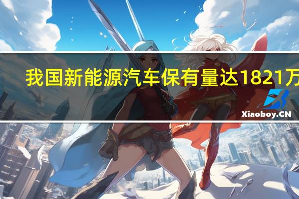 我国新能源汽车保有量达1821万辆