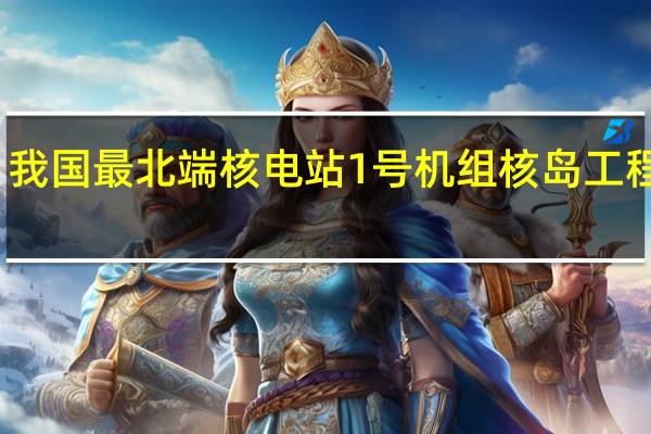 我国最北端核电站1号机组核岛工程开工：设计运行寿命60年