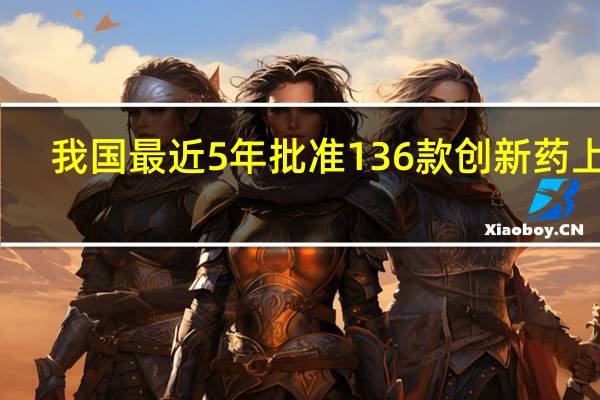 我国最近5年批准136款创新药上市