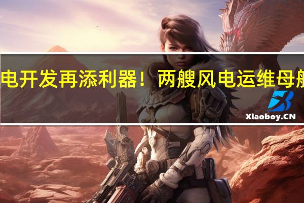 我国海上风电开发再添利器！两艘风电运维母船在江苏启东下水