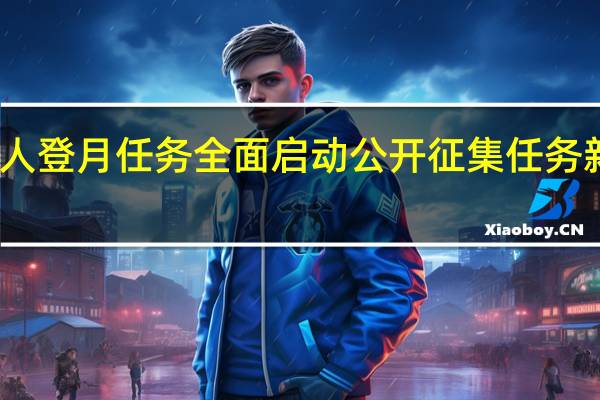 我国载人登月任务全面启动公开征集任务新飞行器名称