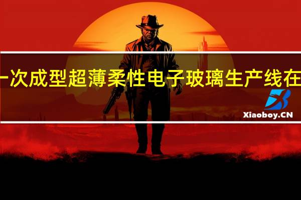 我国首条一次成型超薄柔性电子玻璃生产线在阿克苏正式投产